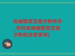 吃破壁灵芝孢子粉怀孕_孕妇食用破壁灵芝孢子粉的注意事项)