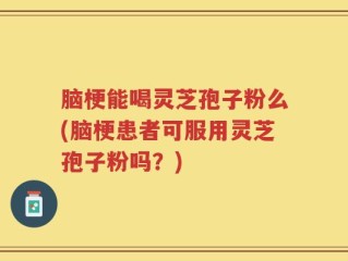 脑梗能喝灵芝孢子粉么(脑梗患者可服用灵芝孢子粉吗？)