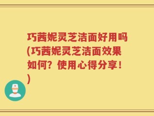 巧茜妮灵芝洁面好用吗(巧茜妮灵芝洁面效果如何？使用心得分享！)