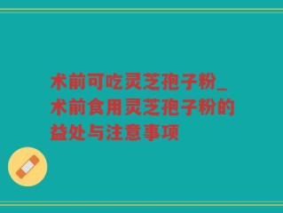 术前可吃灵芝孢子粉_术前食用灵芝孢子粉的益处与注意事项