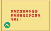 常州灵芝孢子粉在哪(常州哪里能买到灵芝孢子粉？)