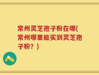 常州灵芝孢子粉在哪(常州哪里能买到灵芝孢子粉？)