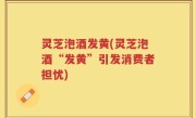 灵芝泡酒发黄(灵芝泡酒“发黄”引发消费者担忧)