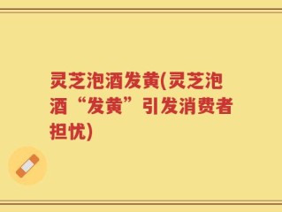 灵芝泡酒发黄(灵芝泡酒“发黄”引发消费者担忧)