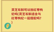 灵芝石斛可以放红枣枸杞吗(灵芝石斛适合与红枣枸杞一起搭配吗？)