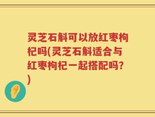 灵芝石斛可以放红枣枸杞吗(灵芝石斛适合与红枣枸杞一起搭配吗？)