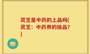 灵芝是中药的上品吗(灵芝：中药界的极品？)