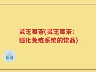 灵芝莓茶(灵芝莓茶：强化免疫系统的饮品)