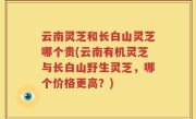 云南灵芝和长白山灵芝哪个贵(云南有机灵芝与长白山野生灵芝，哪个价格更高？)