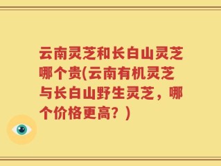云南灵芝和长白山灵芝哪个贵(云南有机灵芝与长白山野生灵芝，哪个价格更高？)