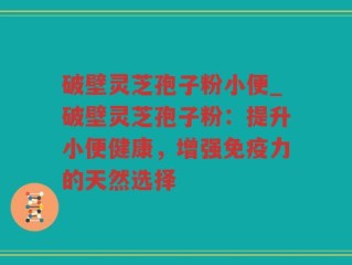 破壁灵芝孢子粉小便_破壁灵芝孢子粉：提升小便健康，增强免疫力的天然选择