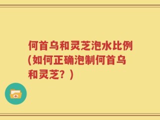 何首乌和灵芝泡水比例(如何正确泡制何首乌和灵芝？)