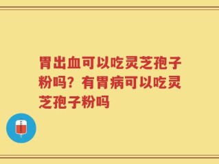 胃出血可以吃灵芝孢子粉吗？有胃病可以吃灵芝孢子粉吗