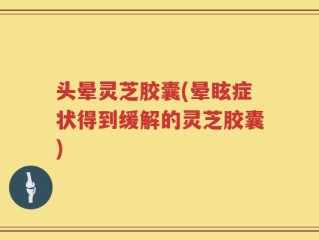 头晕灵芝胶囊(晕眩症状得到缓解的灵芝胶囊)