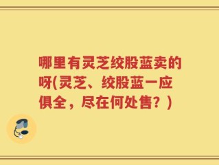 哪里有灵芝绞股蓝卖的呀(灵芝、绞股蓝一应俱全，尽在何处售？)