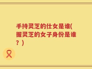 手持灵芝的仕女是谁(握灵芝的女子身份是谁？)