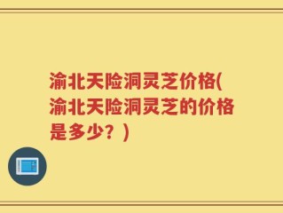 渝北天险洞灵芝价格(渝北天险洞灵芝的价格是多少？)