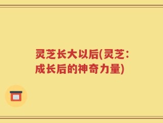 灵芝长大以后(灵芝：成长后的神奇力量)