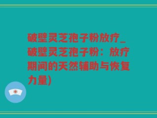 破壁灵芝孢子粉放疗_破壁灵芝孢子粉：放疗期间的天然辅助与恢复力量)