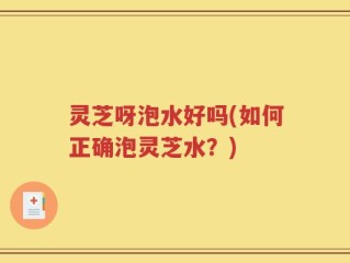 灵芝呀泡水好吗(如何正确泡灵芝水？)