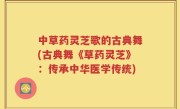中草药灵芝歌的古典舞(古典舞《草药灵芝》：传承中华医学传统)