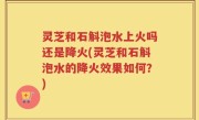 灵芝和石斛泡水上火吗还是降火(灵芝和石斛泡水的降火效果如何？)