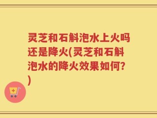 灵芝和石斛泡水上火吗还是降火(灵芝和石斛泡水的降火效果如何？)