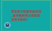 灵芝孢子粉备孕能吃吗_备孕期间可以食用灵芝孢子粉吗？
