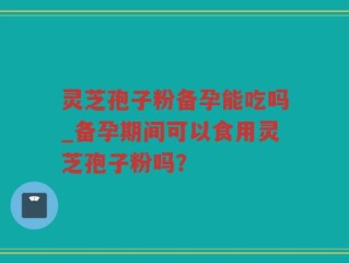 灵芝孢子粉备孕能吃吗_备孕期间可以食用灵芝孢子粉吗？