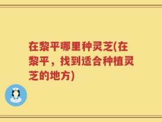 在黎平哪里种灵芝(在黎平，找到适合种植灵芝的地方)