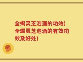 全蝎灵芝泡酒的功效(全蝎灵芝泡酒的有效功效及好处)