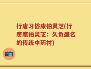 行唐习俗康柏灵芝(行唐康柏灵芝：久负盛名的传统中药材)