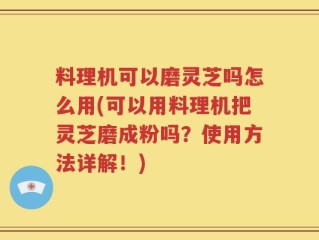 料理机可以磨灵芝吗怎么用(可以用料理机把灵芝磨成粉吗？使用方法详解！)