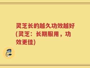 灵芝长的越久功效越好(灵芝：长期服用，功效更佳)