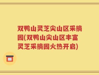 双鸭山灵芝尖山区采摘园(双鸭山尖山区丰富灵芝采摘园火热开启)