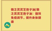 徽之灵灵芝孢子油(徽之灵灵芝孢子油：强效免疫调节，提升身体健康