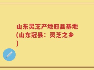 山东灵芝产地冠县基地(山东冠县：灵芝之乡)