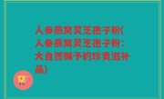 人参燕窝灵芝孢子粉(人参燕窝灵芝孢子粉：大自然赐予的珍贵滋补品)