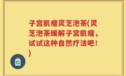子宫肌瘤灵芝泡茶(灵芝泡茶缓解子宫肌瘤，试试这种自然疗法吧！)