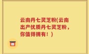 云南丹七灵芝粉(云南出产优质丹七灵芝粉,你值得拥有!)