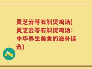 灵芝云苓石斛煲鸡汤(灵芝云苓石斛煲鸡汤：中华养生美食的滋补佳选)