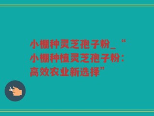 小棚种灵芝孢子粉_“小棚种植灵芝孢子粉：高效农业新选择”