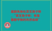 菌群失衡吃灵芝孢子粉_“灵芝孢子粉：恢复菌群平衡的天然选择”