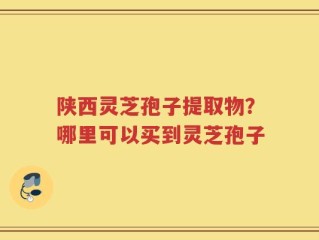 陕西灵芝孢子提取物？哪里可以买到灵芝孢子