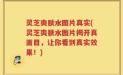 灵芝爽肤水图片真实(灵芝爽肤水图片揭开真面目，让你看到真实效果！)