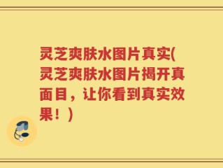 灵芝爽肤水图片真实(灵芝爽肤水图片揭开真面目，让你看到真实效果！)