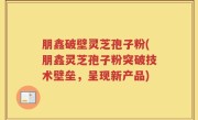 朋鑫破壁灵芝孢子粉(朋鑫灵芝孢子粉突破技术壁垒，呈现新产品)