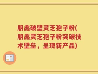 朋鑫破壁灵芝孢子粉(朋鑫灵芝孢子粉突破技术壁垒，呈现新产品)
