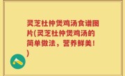 灵芝杜仲煲鸡汤食谱图片(灵芝杜仲煲鸡汤的简单做法，营养鲜美！)
