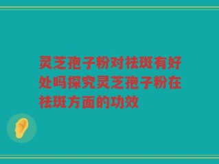 灵芝孢子粉对祛斑有好处吗探究灵芝孢子粉在祛斑方面的功效